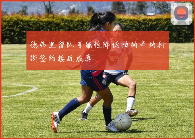 德弗里留队可能性降低帕纳辛纳科斯签约接近成真