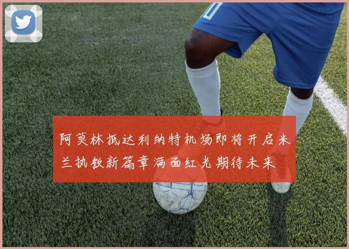 阿莫林抵达利纳特机场即将开启米兰执教新篇章满面红光期待未来