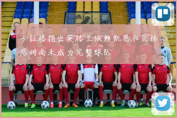 卡拉格指出英格兰依赖凯恩和贝林厄姆尚未成为完整球队
