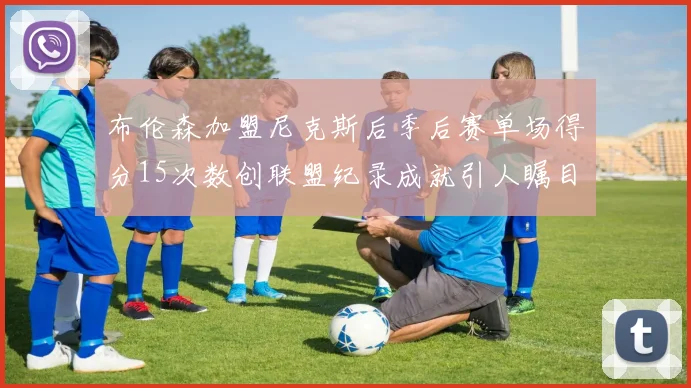 布伦森加盟尼克斯后季后赛单场得分15次数创联盟纪录成就引人瞩目