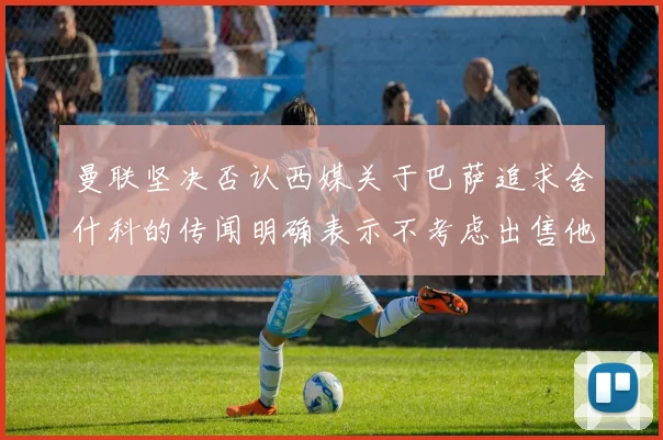 曼联坚决否认西媒关于巴萨追求舍什科的传闻明确表示不考虑出售他