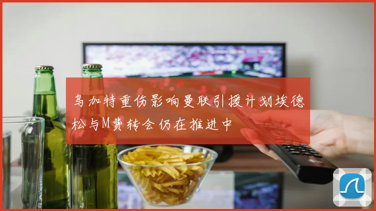 乌加特重伤影响曼联引援计划埃德松与M费转会仍在推进中