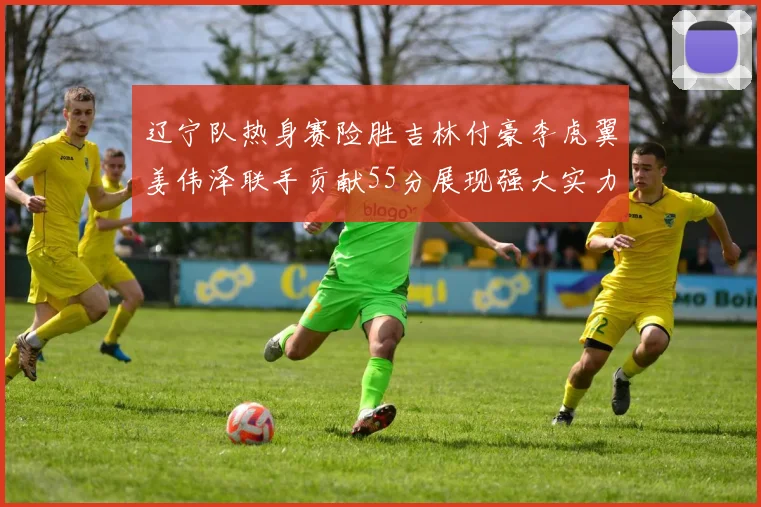 辽宁队热身赛险胜吉林付豪李虎翼姜伟泽联手贡献55分展现强大实力