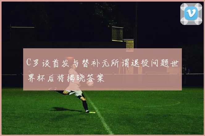 C罗谈首发与替补无所谓退役问题世界杯后将揭晓答案