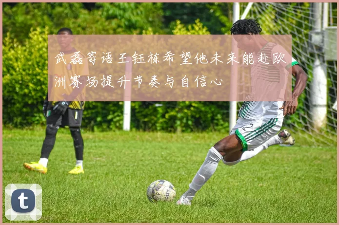 武磊寄语王钰栋希望他未来能赴欧洲赛场提升节奏与自信心