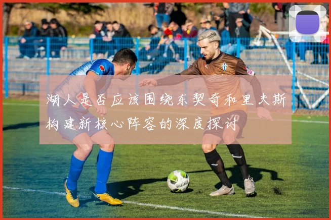 湖人是否应该围绕东契奇和里夫斯构建新核心阵容的深度探讨