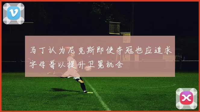 马丁认为尼克斯即使夺冠也应追求字母哥以提升卫冕机会