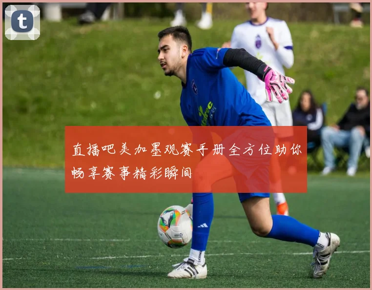 直播吧美加墨观赛手册全方位助你畅享赛事精彩瞬间